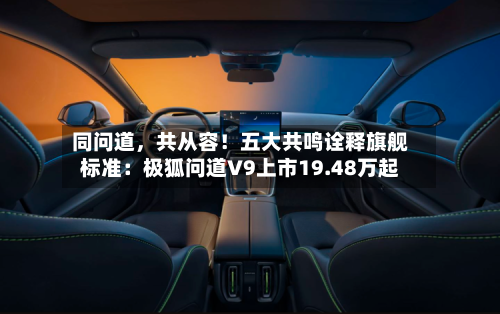 同问道，共从容！五大共鸣诠释旗舰标准：极狐问道V9上市19.48万起-第2张图片