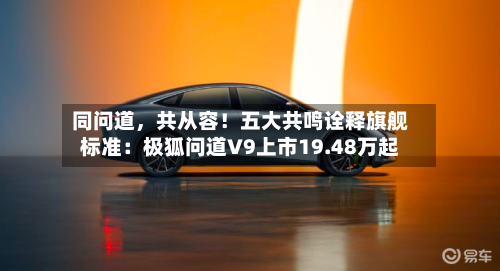 同问道，共从容！五大共鸣诠释旗舰标准：极狐问道V9上市19.48万起-第3张图片