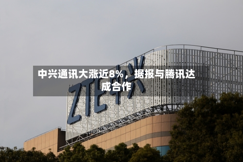 中兴通讯大涨近8%，据报与腾讯达成合作-第2张图片