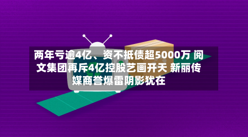 两年亏逾4亿、资不抵债超5000万 阅文集团再斥4亿控股艺画开天 新丽传媒商誉爆雷阴影犹在-第2张图片