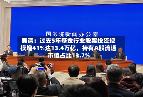 吴清：过去5年基金行业股票投资规模增41%达13.4万亿，持有A股流通市值占比13.7%-第2张图片