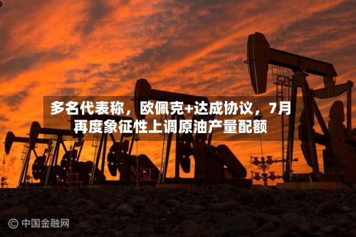 多名代表称	，欧佩克+达成协议，7月再度象征性上调原油产量配额-第3张图片