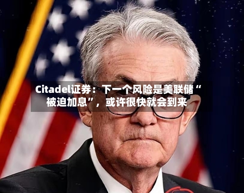 Citadel证券：下一个风险是美联储“被迫加息”	，或许很快就会到来-第2张图片