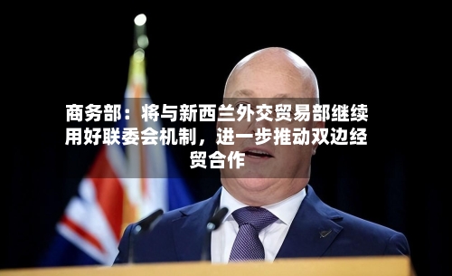 商务部：将与新西兰外交贸易部继续用好联委会机制，进一步推动双边经贸合作-第2张图片