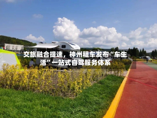 交旅融合提速，神州租车发布“车生活”一站式自驾服务体系