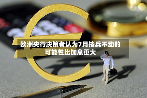 欧洲央行决策者认为7月按兵不动的可能性比加息更大