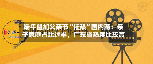 端午叠加父亲节“催热	”国内游：亲子家庭占比过半，广东省热度比较高-第2张图片