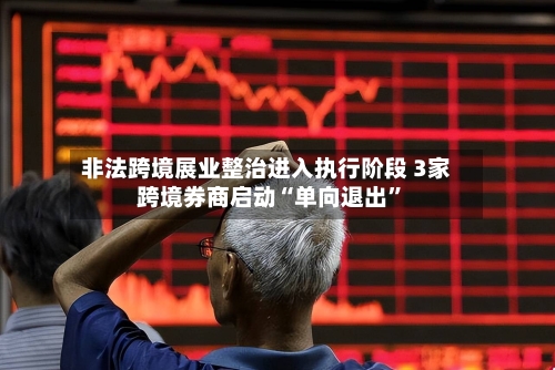 非法跨境展业整治进入执行阶段 3家跨境券商启动“单向退出”-第3张图片