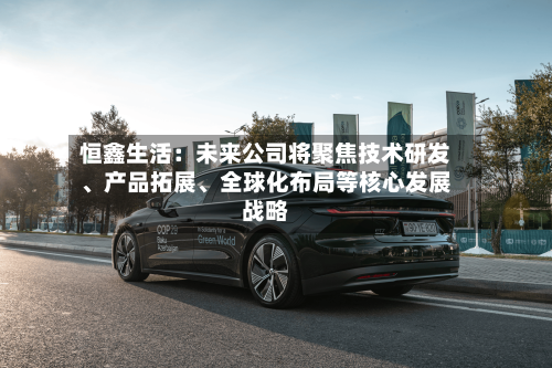 恒鑫生活：未来公司将聚焦技术研发、产品拓展	、全球化布局等核心发展战略-第2张图片