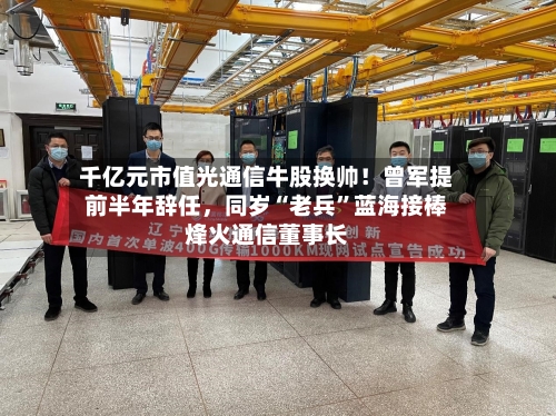 千亿元市值光通信牛股换帅！曾军提前半年辞任	，同岁“老兵”蓝海接棒烽火通信董事长-第3张图片