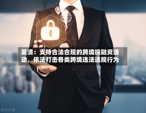 吴清：支持合法合规的跨境投融资活动	，依法打击各类跨境违法违规行为-第2张图片