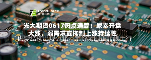 光大期货0617热点追踪：尿素开盘大涨，弱需求或抑制上涨持续性-第3张图片