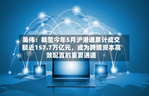 吴伟：截至今年5月沪港通累计成交额近157.7万亿元	，成为跨境资本高效配置的重要通道-第2张图片