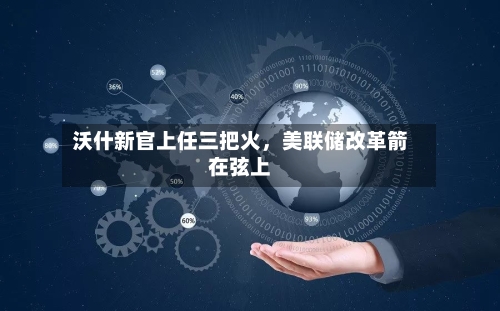 沃什新官上任三把火，美联储改革箭在弦上