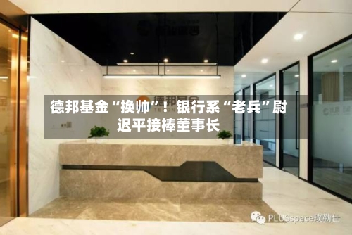 德邦基金“换帅	”！银行系“老兵”尉迟平接棒董事长-第2张图片