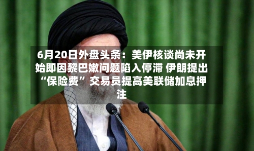 6月20日外盘头条：美伊核谈尚未开始即因黎巴嫩问题陷入停滞 伊朗提出“保险费” 交易员提高美联储加息押注