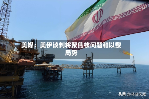美媒：美伊谈判将聚焦核问题和以黎局势-第3张图片