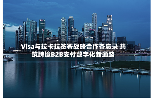 Visa与拉卡拉签署战略合作备忘录 共筑跨境B2B支付数字化新通路-第2张图片