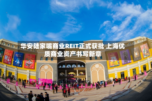 华安陆家嘴商业REIT正式获批 上海优质商业资产书写新章