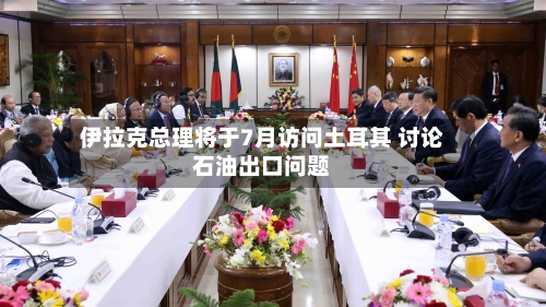 伊拉克总理将于7月访问土耳其 讨论石油出口问题-第2张图片