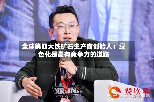 全球第四大铁矿石生产商创始人：绿色化是最有竞争力的道路-第3张图片