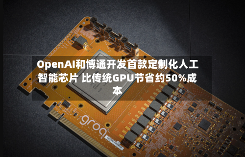 OpenAI和博通开发首款定制化人工智能芯片 比传统GPU节省约50%成本