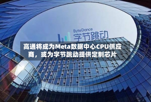 高通将成为Meta数据中心CPU供应商，或为字节跳动提供定制芯片