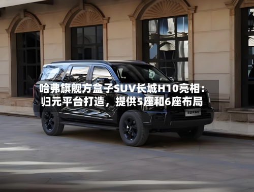 哈弗旗舰方盒子SUV长城H10亮相：归元平台打造，提供5座和6座布局-第2张图片