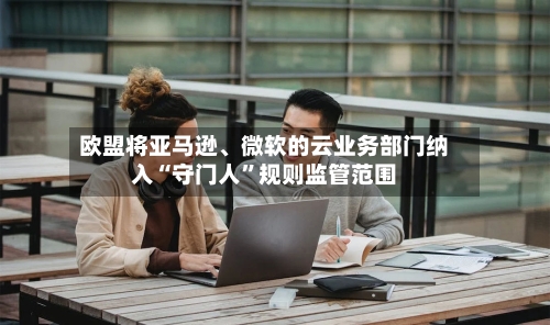 欧盟将亚马逊、微软的云业务部门纳入“守门人”规则监管范围-第2张图片