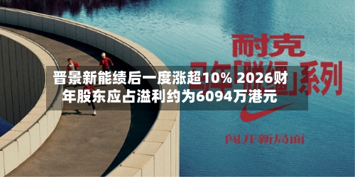 晋景新能绩后一度涨超10% 2026财年股东应占溢利约为6094万港元