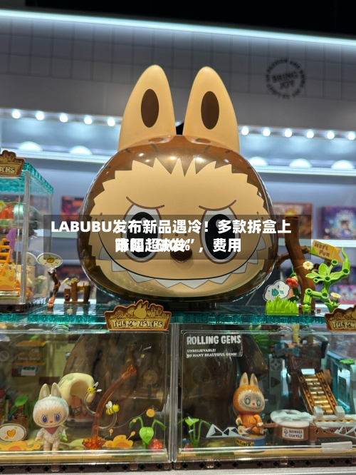LABUBU发布新品遇冷！多款拆盒上市即“破发”，费用降幅超30%-第3张图片