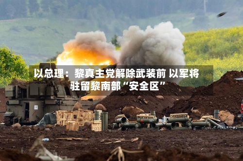 以总理：黎真主党解除武装前 以军将驻留黎南部“安全区”-第2张图片