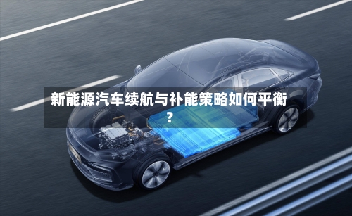 新能源汽车续航与补能策略如何平衡？