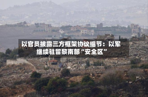 以官员披露三方框架协议细节：以军继续驻留黎南部“安全区	”-第3张图片