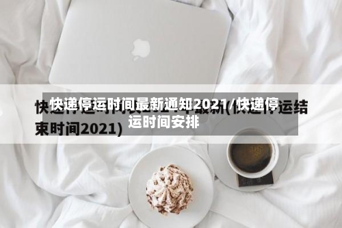 快递停运时间最新通知2021/快递停运时间安排