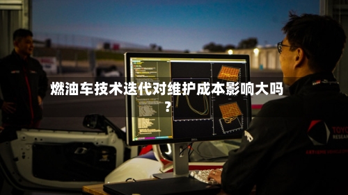 燃油车技术迭代对维护成本影响大吗？