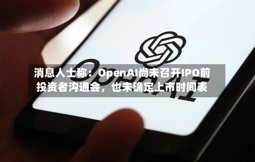 消息人士称：OpenAI尚未召开IPO前投资者沟通会，也未确定上市时间表