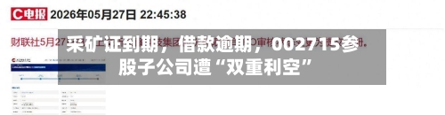 采矿证到期	，借款逾期，002715参股子公司遭“双重利空”-第3张图片
