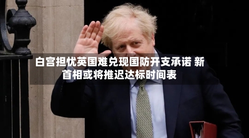 白宫担忧英国难兑现国防开支承诺 新首相或将推迟达标时间表