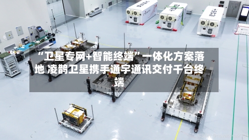“卫星专网+智能终端”一体化方案落地 凌鹊卫星携手通宇通讯交付千台终端-第2张图片