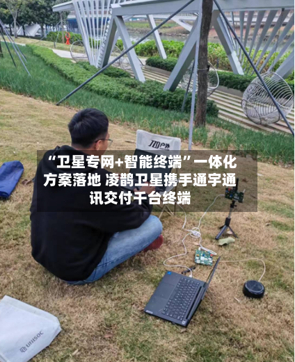 “卫星专网+智能终端”一体化方案落地 凌鹊卫星携手通宇通讯交付千台终端-第3张图片