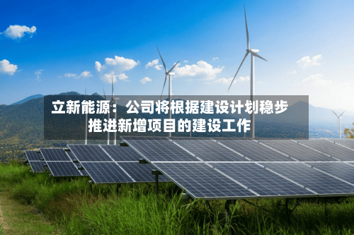 立新能源：公司将根据建设计划稳步推进新增项目的建设工作-第2张图片