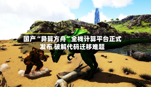 国产“异算方舟”全栈计算平台正式发布 破解代码迁移难题