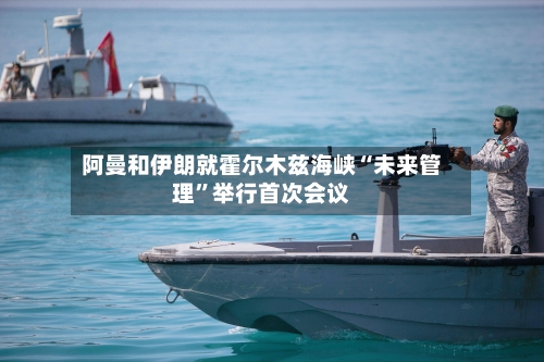 阿曼和伊朗就霍尔木兹海峡“未来管理”举行首次会议-第3张图片