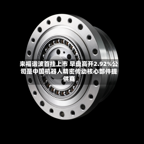 来福谐波首挂上市 早盘高开2.92%公司是中国机器人精密传动核心部件提供商