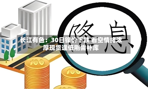 长江有色：30日镍价下跌 看空情绪浓厚现货逢低刚需补库-第2张图片