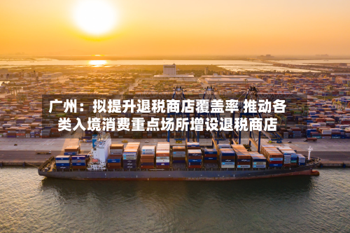 广州:拟提升退税商店覆盖率 推动各类入境消费重点场所增设退税商店