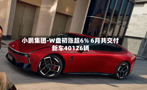 小鹏集团-W盘初涨超6% 6月共交付新车40126辆