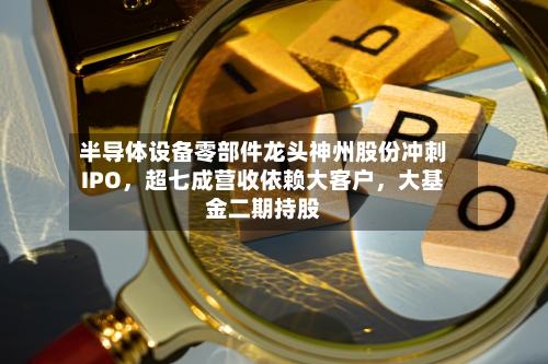 半导体设备零部件龙头神州股份冲刺IPO，超七成营收依赖大客户	，大基金二期持股-第2张图片