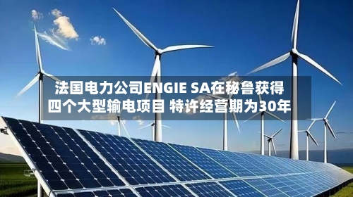 法国电力公司ENGIE SA在秘鲁获得四个大型输电项目 特许经营期为30年-第2张图片
